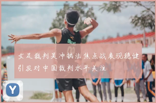 女足裁判吴冲执法焦点战表现稳健引发对中国裁判水平关注