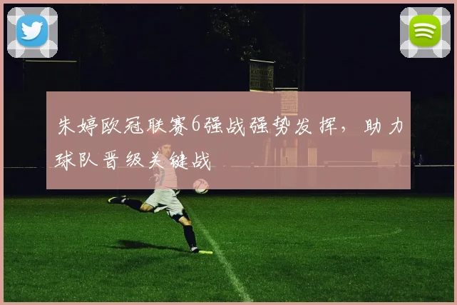 朱婷欧冠联赛6强战强势发挥，助力球队晋级关键战