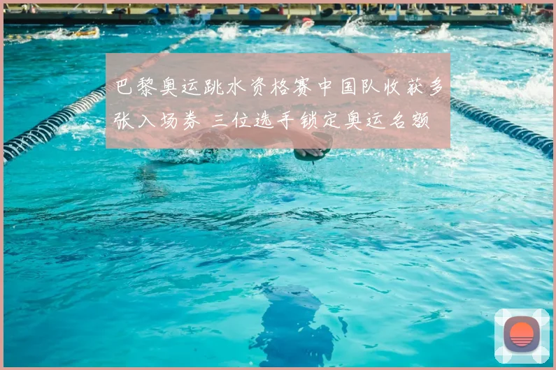 巴黎奥运跳水资格赛中国队收获多张入场券 三位选手锁定奥运名额