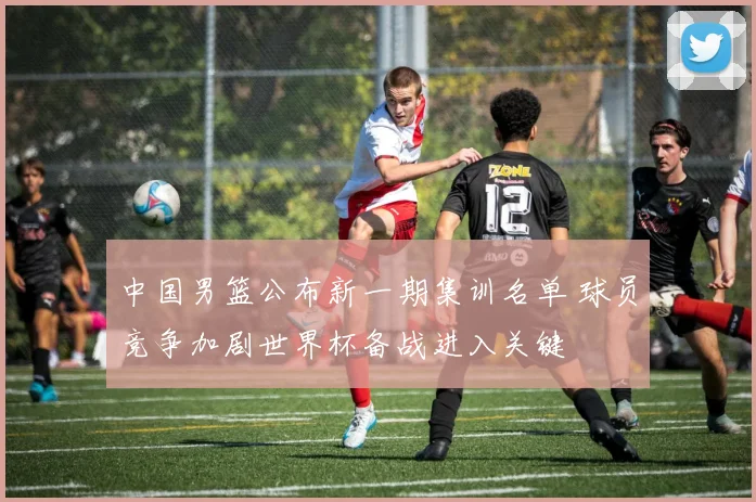 中国男篮公布新一期集训名单 球员竞争加剧世界杯备战进入关键