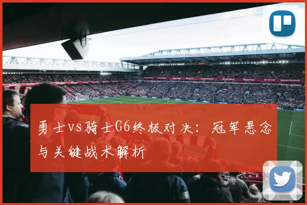 勇士vs骑士G6终极对决：冠军悬念与关键战术解析