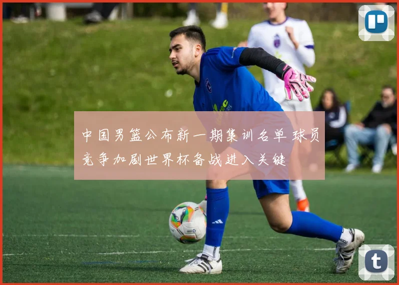 中国男篮公布新一期集训名单 球员竞争加剧世界杯备战进入关键